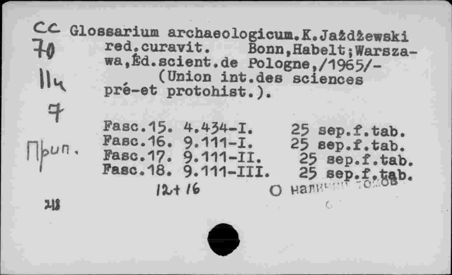 ﻿Glossarium archaeologicum.K.Jaidiewski red.curavit.	Bonn,Habelt; Warsza
wa,Ed.scient.de Pologne,/1965/-, (Union int.des sciences pre—et protohist.).
Fasc.15. 4.434-I.
Fasc.16. 9.111-1.
Fasc.17. 9.111-11.
Fasc.18. 9.III-III.
IM /6 о
25 sep.f.tab.
25 sep.f.tab.
25 sep.f.tab
25 sep.f.tab налил	'О...ob